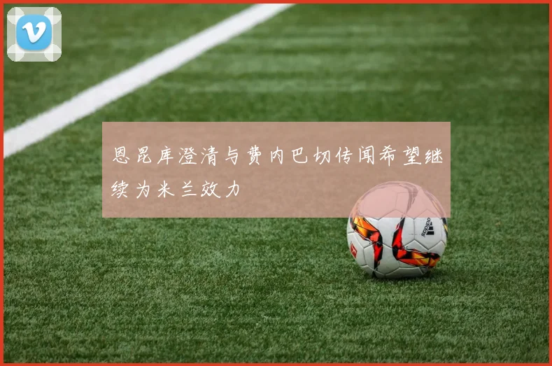 恩昆库澄清与费内巴切传闻希望继续为米兰效力