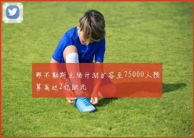 那不勒斯主场计划扩容至75000人预算高达2亿欧元