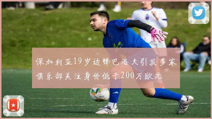 保加利亚19岁边锋巴洛夫引发多家俱乐部关注身价低于200万欧元