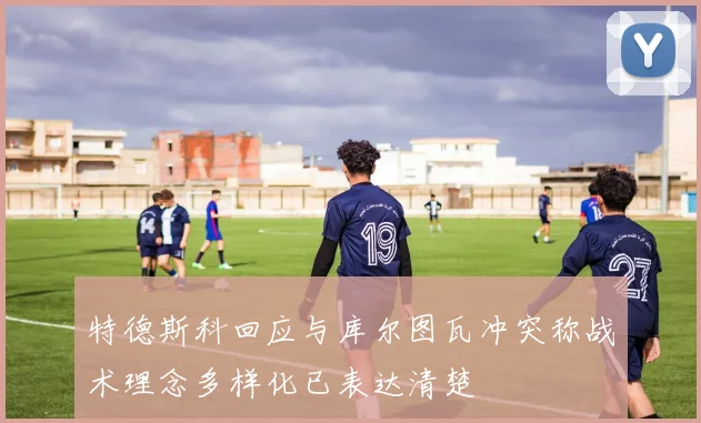 特德斯科回应与库尔图瓦冲突称战术理念多样化已表达清楚