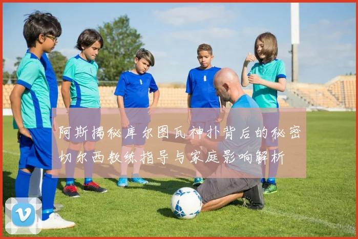 阿斯揭秘库尔图瓦神扑背后的秘密切尔西教练指导与家庭影响解析