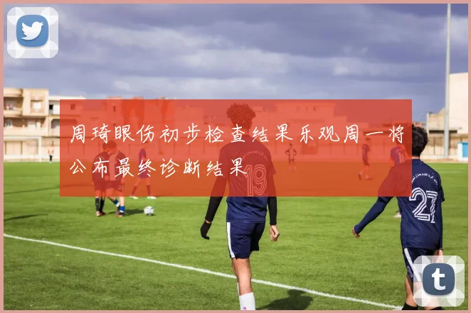 周琦眼伤初步检查结果乐观周一将公布最终诊断结果