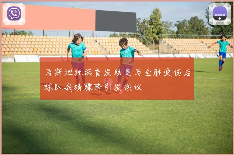 马斯坦托诺首发助皇马全胜受伤后球队战绩骤降引发热议