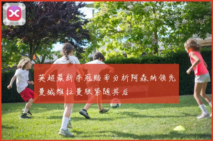 英超最新夺冠赔率分析阿森纳领先曼城维拉曼联紧随其后